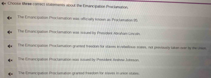 Choose three correct statements about the Emancipation Proclamation.
The Emancipation Proclamation was officially known as Proclamation 95.
The Emancipation Proclamation was issued by President Abraham Lincoln.
The Emancipation Proclamation granted freedom for slaves in rebellious states, not previously taken over by the Union.
The Emancipation Proclamation was issued by President Andrew Johnson.
The Emancipation Proclamation granted freedom for slaves in union states.