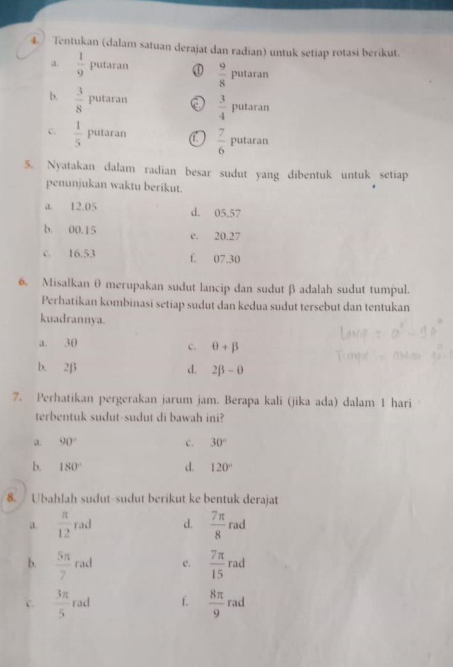 Tentukan (dalam satuan derajat dan radian) untuk setiap rotasi berikut.
a.  1/9  putaran ①  9/8 putaran
b.  3/8 I outaran C  3/4 putaran
c.  1/5 Pu tara
 7/6 pu 1000
5. Nyatakan dalam radian besar sudut yang dibentuk untuk setiap
penunjukan waktu berikut.
a. 12.05 d. 05.57
b. 00.15 e. 20.27
c. 16.53 f. 07.30
6. Misalkanθ merupakan sudut lancip dan sudut β adalah sudut tumpul.
Perhatikan kombinasi setiap sudut dan kedua sudut tersebut dan tentukan
kuadrannya.
a. 3θ
c. θ +beta
b. 2β d. 2beta -θ
7. Perhatikan pergerakan jarum jam. Berapa kali (jika ada) dalam 1 hari
terbentuk sudut-sudut di bawah ini?
a. 90° c. 30°
b. 180° d. 120°
8. Ubahlah sudut-sudut berikut ke bentuk derajat
a.  π /12  rad d.  7π /8  ad
b.  5π /7  rad e.  7π /15  r ad
C.  3π /5  rad f.  8π /9  rad