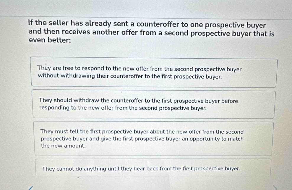 If the seller has already sent a counteroffer to one prospective buyer
and then receives another offer from a second prospective buyer that is
even better:
They are free to respond to the new offer from the second prospective buyer
without withdrawing their counteroffer to the first prospective buyer.
They should withdraw the counteroffer to the first prospective buyer before
responding to the new offer from the second prospective buyer.
They must tell the first prospective buyer about the new offer from the second
prospective buyer and give the first prospective buyer an opportunity to match
the new amount.
They cannot do anything until they hear back from the first prospective buyer.