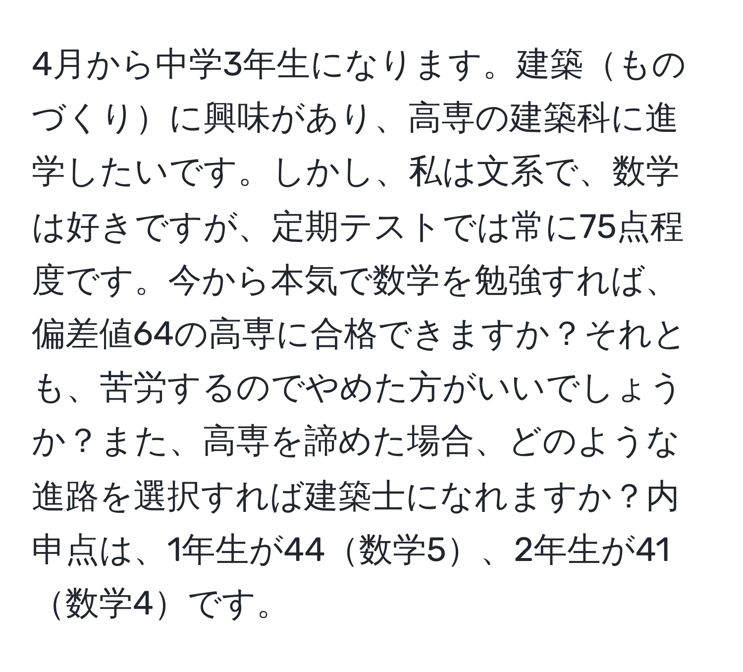 4月から中学3年生になります。建築ものづくりに興味があり、高専の建築科に進学したいです。しかし、私は文系で、数学は好きですが、定期テストでは常に75点程度です。今から本気で数学を勉強すれば、偏差値64の高専に合格できますか？それとも、苦労するのでやめた方がいいでしょうか？また、高専を諦めた場合、どのような進路を選択すれば建築士になれますか？内申点は、1年生が44数学5、2年生が41数学4です。