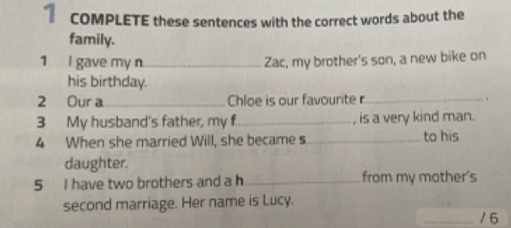 COMPLETE these sentences with the correct words about the 
family. 
1 I gave my n_ Zac, my brother's son, a new bike on 
his birthday. 
2 Our a_ Chloe is our favourite r._ ` 
3 My husband's father, my f._ is a very kind man. 
4 When she married Will, she became s_ to his 
daughter. 
5 I have two brothers and a h_ from my mother's 
second marriage. Her name is Lucy. 
_/6