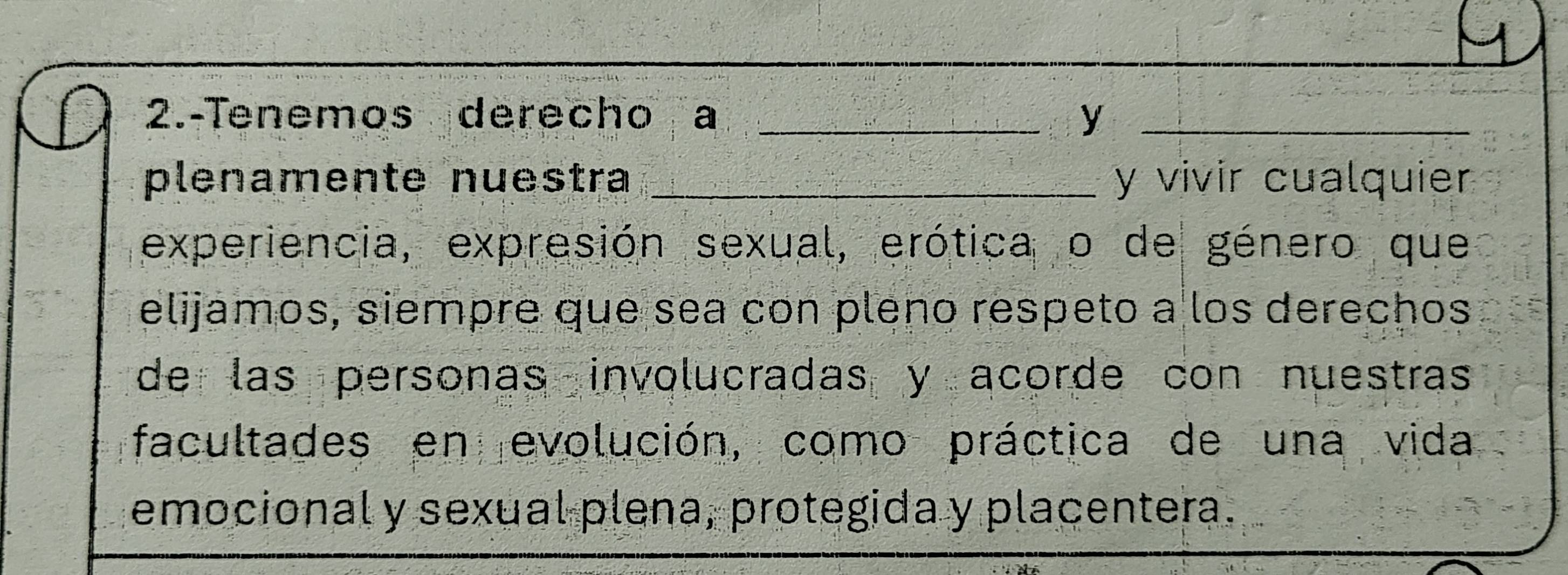 2.-Tenemos derecho a _y_ 
plenamente nuestra _y vivir cualquier 
experiencia, expresión sexual, erótica o de género que 
elijamos, siempre que sea con pleno respeto a los derechos 
de las personas involucradas y acorde con nuestras 
facultades en evolución, como práctica de una vida 
emocional y sexual plena, protegida y placentera.