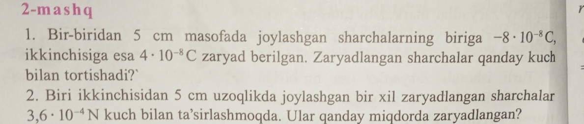 2-mashq 
r 
1. Bir-biridan 5 cm masofada joylashgan sharchalarning biriga -8· 10^(-8)C, 
ikkinchisiga esa 4· 10^(-8)C zaryad berilgan. Zaryadlangan sharchalar qanday kuch 
bilan tortishadi?` 
2. Biri ikkinchisidan 5 cm uzoqlikda joylashgan bir xil zaryadlangan sharchalar
3,6· 10^(-4)N kuch bilan ta’sirlashmoqda. Ular qanday miqdorda zaryadlangan?