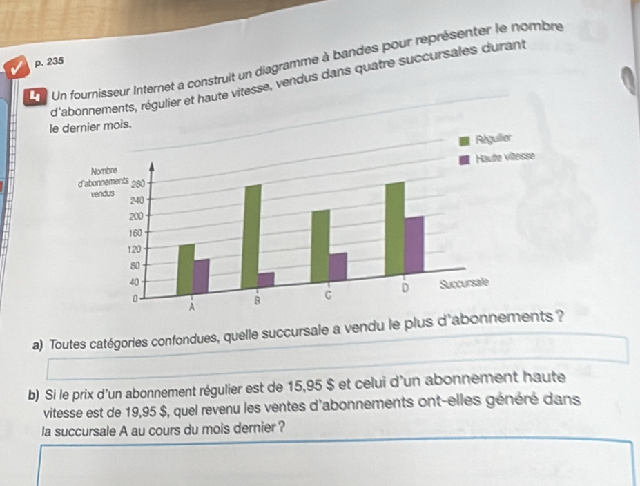 Un fournisseur Internet a construit un diagramme à bandes pour représenter le nombre p. 235
d'abonnements, régulier et haute vitesse, vendus dans quatre succursales durant 
le dernier mois. 
a) Toutes catégories confondues, quelle succursale a vendu le plus d'abonn 
b) Si le prix d'un abonnement régulier est de 15,95 $ et celui d'un abonnement haute 
vitesse est de 19,95 $, quel revenu les ventes d'abonnements ont-elles généré dans 
la succursale A au cours du mois dernier ?