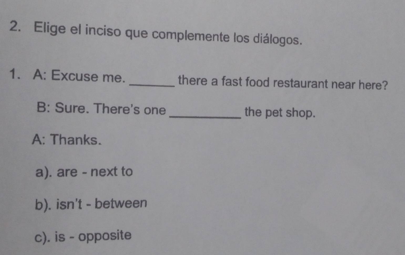 Elige el inciso que complemente los diálogos.
1. A: Excuse me. _there a fast food restaurant near here?
B: Sure. There's one_ the pet shop.
A: Thanks.
a). are - next to
b). isn't - between
c). is - opposite