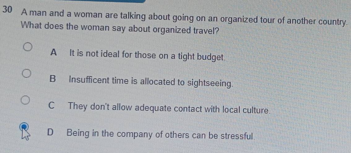 A man and a woman are talking about going on an organized tour of another country.
What does the woman say about organized travel?
AIt is not ideal for those on a tight budget.
B Insufficent time is allocated to sightseeing.
C They don't allow adequate contact with local culture.
D Being in the company of others can be stressful.