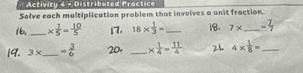 Activity 4 + Distributed Practice 
Solve each multiplication problem that involves a unit fraction. 
_ *  1/5 = 10/5  1 18*  1/3 = __ = 7/7 
7*
3* _  = 3/6 
_ *  1/4 = 11/4 
4*  1/8 = _