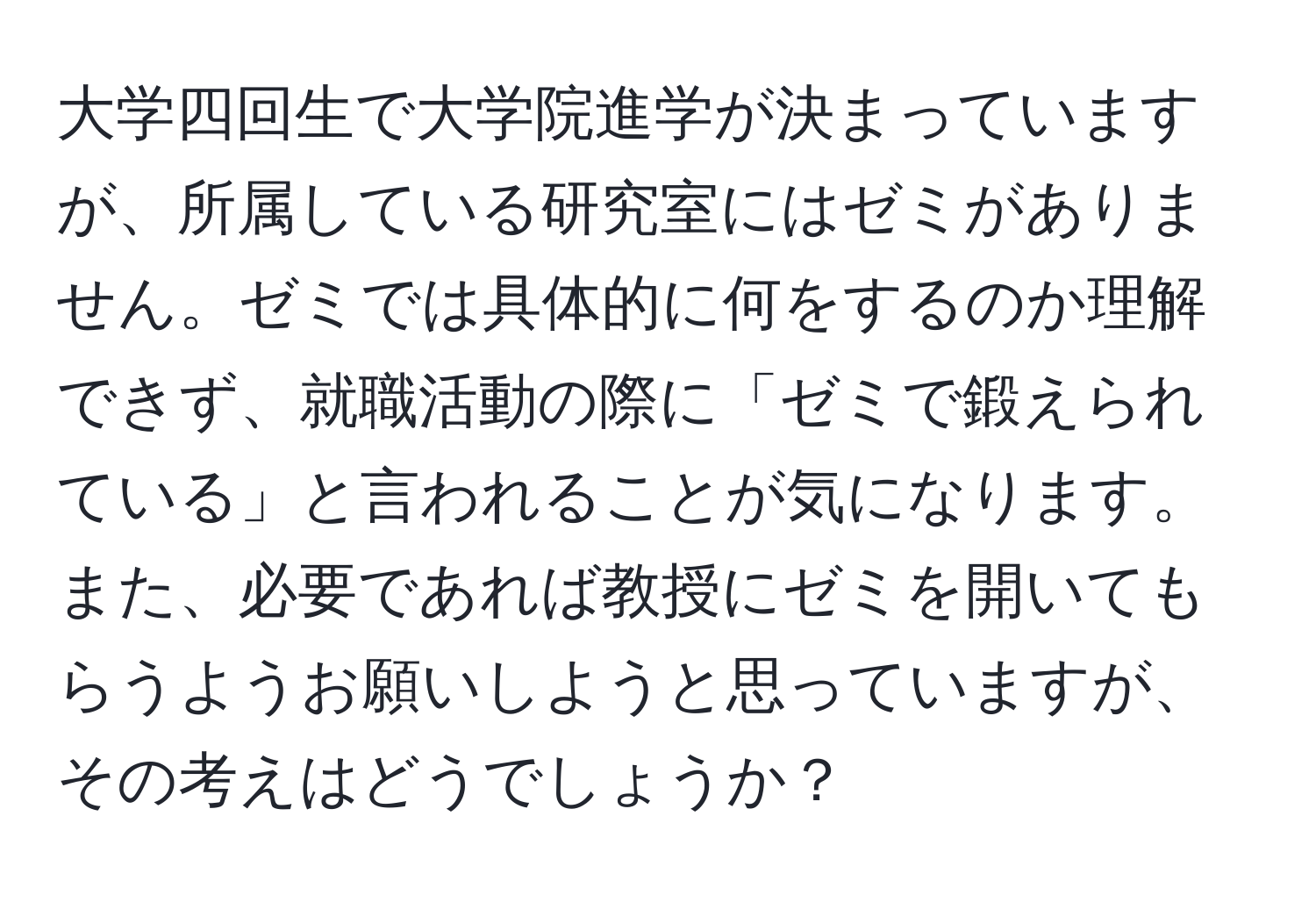 大学四回生で大学院進学が決まっていますが、所属している研究室にはゼミがありません。ゼミでは具体的に何をするのか理解できず、就職活動の際に「ゼミで鍛えられている」と言われることが気になります。また、必要であれば教授にゼミを開いてもらうようお願いしようと思っていますが、その考えはどうでしょうか？