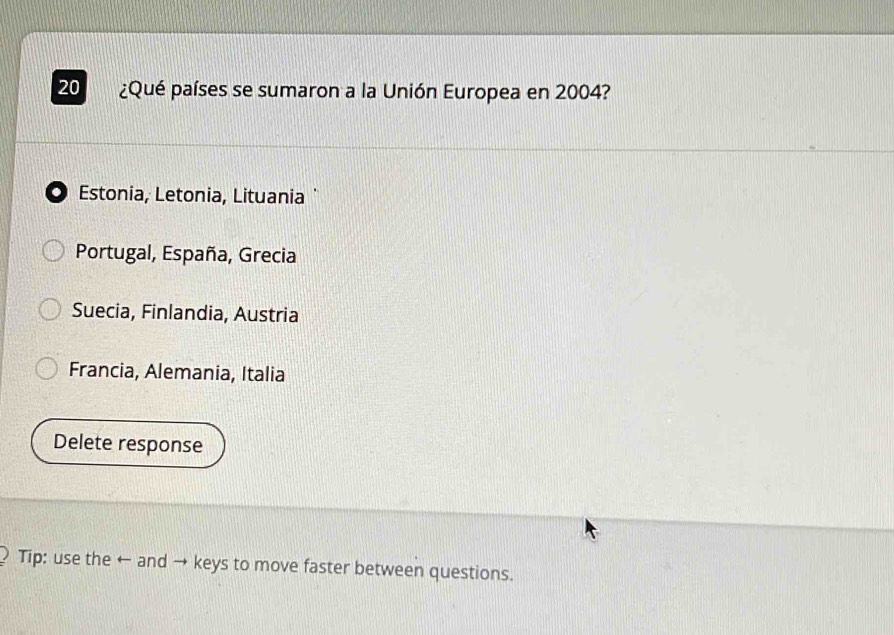 20 ¿Qué países se sumaron a la Unión Europea en 2004?
O Estonia, Letonia, Lituania ¨
Portugal, España, Grecia
Suecia, Finlandia, Austria
Francia, Alemania, Italia
Delete response
Tip: use the ← and → keys to move faster between questions.