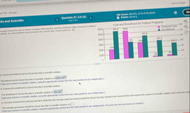 ra4="homeand=K171500abnswoid-ashainnd-bsod=1e000> 
Jamie Kregar 
# # 24 - Gruver 
Sa 
nts and Scientific Question 27, 5.6.311 Pan 3, of S HW Scarel 98.57%, 27.6 of 28 poes Points: C.0 of 1 
he griph shows the cost, in bitions of dollars fell columes), and the enoitment (rght columes), in mit 
penple, foi varous ledéral social programs for a recent year Answer pars (a)· (a) 
w 
a. Express the federal cost for Social Security in scienalic solation. 
The federal cost for Social Securry in scientfic notation in 5.34* 10^(12)
(Type your answer in sciemtfic sulation, using the appropriate symbol hom the mwth poleite for any mutiplication.) 
b. Express the ensoiliment in Social Security in sciemaic notition. 
The ensoliment in Social Security in scientific nolation is 3.2* 10^3
(Type your annwer in scientific notation, using the approprate symbol from the mosh palese for any muliplication.) 
c. Une your anmwers from parts (a) and (b) to detterine the average yearly per person beseth fo Social Security. Round to the nearest doltar and express the answer in scientific notation and in decimal nou 
The average per person benetn fir Social Secariy in scientfic nolation is sqrt() 
Type your anower in scientific notation, using the appropriate symbol from the math patete for ary mutiplication. Round to four decinal places as needed)
