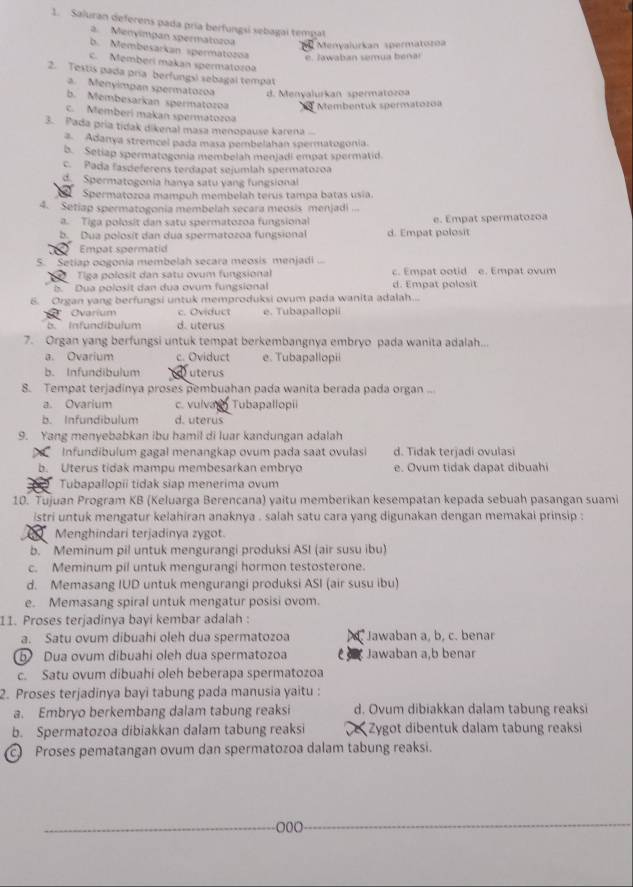 Saluran deferens pada pría berfungsi sebagai tempal
a. Menyímpan spermatozoa
Menyalurkan spermatoro
b. Membesarkan spermatozoa e. Jawaban semua benar
C. Memberí makan spermatozoa
2. Testis pada pria berfungs) sebagal tempat
a. Menyimpan spermatozoa d. Menyalurkan spermatozoa
b. Membesarkan spermatozoa Membentuk spermatozoa
c. Memberí makan spermatozoa
3. Pada pría tidak dikenal masa menopause karena ...
a. Adanya stremcel pada masa pembelahan spermatogonia.
b. Setiap spermatogonia membelah menjadi empat spermatid.
c. Pada fasdeferens terdapat sejumlah spermatozoa
Spermatogonia hanya satu yang fungsional
Spermatozoa mampuh membelah terus tampa batas usia.
4. Setiap spermatogonia membelah secara meosis menjadi
a. Tiga polosit dan satu spermatozoa fungsional e. Empat spermatozoa
b Dua polosít dan dua spermatozoa fungsional d. Empat polosit
Empat spermatid
5. Setiap oogonia membelah secara meosis menjadi  
Tiga polosit dan satu ovum fungsional c. Empat ootid e. Empat ovum
b. Dua polosit dan dua ovum fungsional d. Empat polosit
6. Organ yang berfungsi untuk memproduksi ovum pada wanita adalah...
Ovarium c. Oviduct e. Tubapallopii
b. Infundibulum d. uterus
7. Organ yang berfungsi untuk tempat berkembangnya embryo pada wanita adalah...
a. Ovarium c. Oviduct e. Tubapallopii
b. Infundibulum uterus
8. Tempat terjadinya proses pembuahan pada wanita berada pada organ ...
a. Ovarium c. vulva  Tubapallopii
b. Infundibulum d. uterus
9. Yang menyebabkan ibu hamil di luar kandungan adalah
Infundibulum gagal menangkap ovum pada saat ovulasi d. Tidak terjadi ovulasi
b. Uterus tidak mampu membesarkan embryo e. Ovum tidak dapat dibuahi
Tubapallopii tidak siap menerima ovum
10. Tujuan Program KB (Keluarga Berencana) yaitu memberikan kesempatan kepada sebuah pasangan suami
istri untuk mengatur kelahiran anaknya , salah satu cara yang digunakan dengan memakai prinsip :
Menghindari terjadinya zygot.
b. ` Meminum pil untuk mengurangi produksi ASI (air susu ibu)
c. Meminum pil untuk mengurangi hormon testosterone.
d. Memasang IUD untuk mengurangi produksi ASI (air susu ibu)
e. Memasang spiral untuk mengatur posisi ovom.
11. Proses terjadinya bayi kembar adalah :
a. Satu ovum dibuahi oleh dua spermatozoa *Jawaban a, b, c. benar
b Dua ovum dibuahi oleh dua spermatozoa e Jawaban a,b benar
c. Satu ovum dibuahi oleh beberapa spermatozoa
2. Proses terjadinya bayi tabung pada manusia yaitu :
a. Embryo berkembang dalam tabung reaksi d. Ovum dibiakkan dalam tabung reaksi
b. Spermatozoa dibiakkan dalam tabung reaksi e Zygot dibentuk dalam tabung reaksi
c Proses pematangan ovum dan spermatozoa dalam tabung reaksi.
000