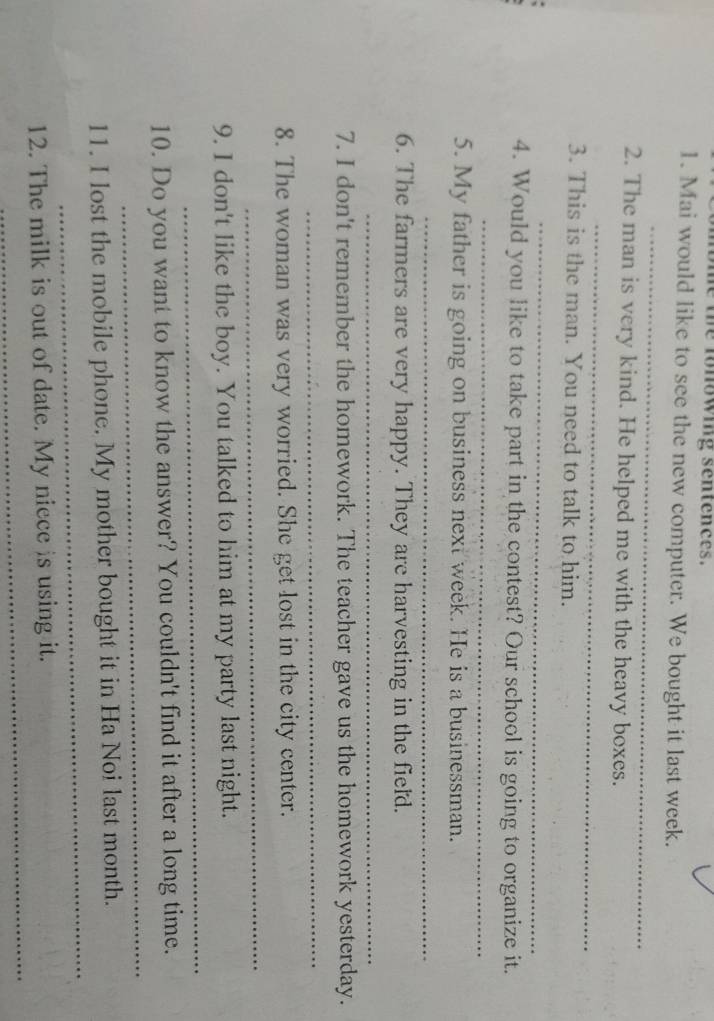 the fonowing sentences. 
1. Mai would like to see the new computer. We bought it last week. 
_ 
_ 
2. The man is very kind. He helped me with the heavy boxes. 
3. This is the man. You need to talk to him. 
_ 
4. Would you like to take part in the contest? Our school is going to organize it. 
_ 
5. My father is going on business next week. He is a businessman. 
_ 
6. The farmers are very happy. They are harvesting in the field. 
_ 
7. I don't remember the homework. The teacher gave us the homework yesterday. 
_ 
8. The woman was very worried. She get lost in the city center. 
_ 
_ 
9. I don't like the boy. You talked to him at my party last night. 
_ 
10. Do you want to know the answer? You couldn't find it after a long time. 
_ 
11. I lost the mobile phone. My mother bought it in Ha Noi last month. 
_ 
12. The milk is out of date. My niece is using it.