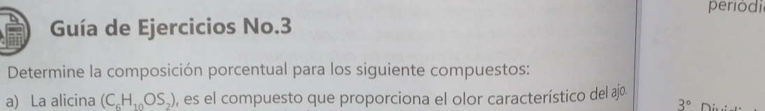 periódi 
Guía de Ejercicios No.3 
Determine la composición porcentual para los siguiente compuestos: 
a) La alicina (C_6H_10OS_2) , es el compuesto que proporciona el olor característico del ajo.
3°