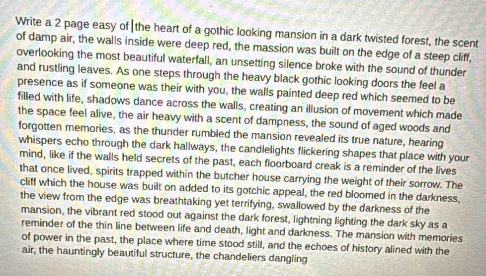 Write a 2 page easy of|the heart of a gothic looking mansion in a dark twisted forest, the scent 
of damp air, the walls inside were deep red, the massion was built on the edge of a steep cliff, 
overlooking the most beautiful waterfall, an unsetting silence broke with the sound of thunder 
and rustling leaves. As one steps through the heavy black gothic looking doors the feel a 
presence as if someone was their with you, the walls painted deep red which seemed to be 
filled with life, shadows dance across the walls, creating an illusion of movement which made 
the space feel alive, the air heavy with a scent of dampness, the sound of aged woods and 
forgotten memories, as the thunder rumbled the mansion revealed its true nature, hearing 
whispers echo through the dark hallways, the candlelights flickering shapes that place with your 
mind, like if the walls held secrets of the past, each floorboard creak is a reminder of the lives 
that once lived, spirits trapped within the butcher house carrying the weight of their sorrow. The 
cliff which the house was built on added to its gotchic appeal, the red bloomed in the darkness, 
the view from the edge was breathtaking yet terrifying, swallowed by the darkness of the 
mansion, the vibrant red stood out against the dark forest, lightning lighting the dark sky as a 
reminder of the thin line between life and death, light and darkness. The mansion with memories 
of power in the past, the place where time stood still, and the echoes of history alined with the 
air, the hauntingly beautiful structure, the chandeliers dangling