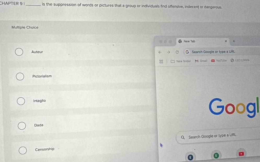 CHAPTER 9 1_ is the suppression of words or pictures that a group or individuals find offensive, indecent or dangerous. 
Multiple Choice 
a New Tab × + 
Auteur C Search Google or type a URL 
3 New folder M Gmail YouTube LED LOOSN 
Pictorialism 
Intaglio 
Googl 
Dada 
Search Google or type a URL 
Censorship