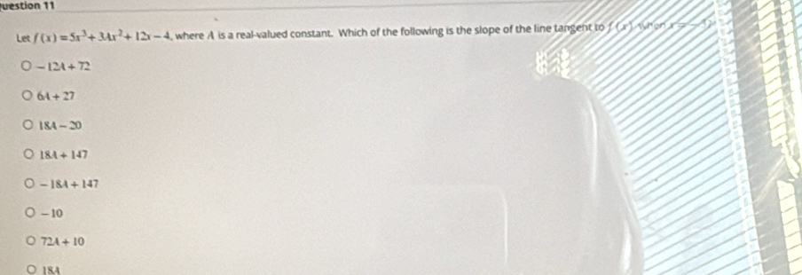 uestion 11
Let f(x)=5x^3+3Ax^2+12x-4 , where A is a real-valued constant. Which of the following is the slope of the line tangent to 1(x) When
-12A+72
6A+27
184-20
184+147
-184+147
- 10
72A+10
18.4