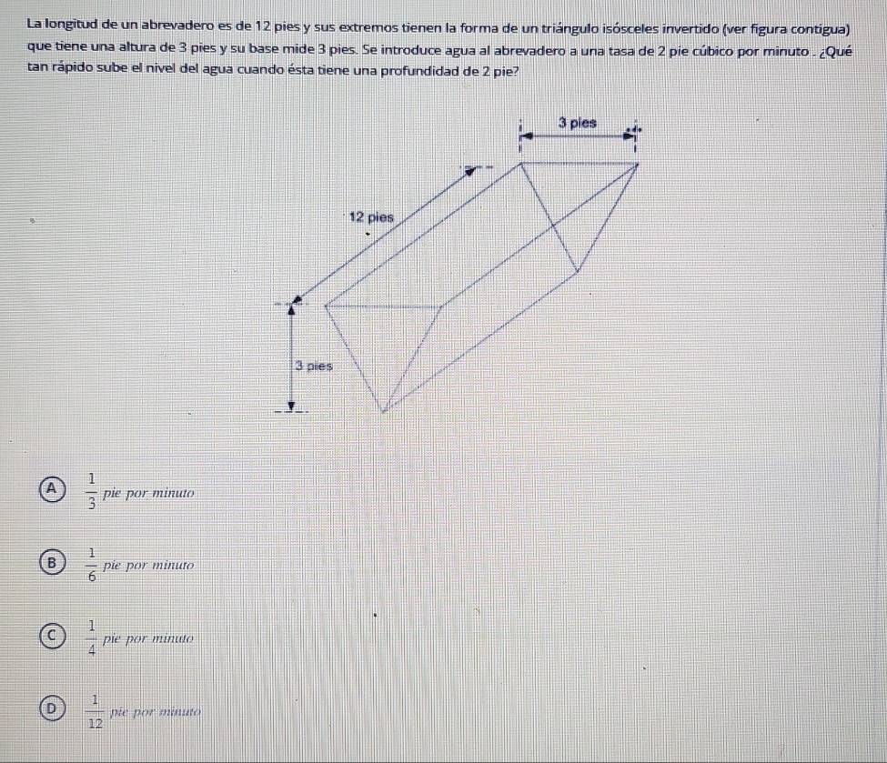 La longitud de un abrevadero es de 12 pies y sus extremos tienen la forma de un triángulo isósceles invertido (ver figura contigua)
que tiene una altura de 3 pies y su base mide 3 pies. Se introduce agua al abrevadero a una tasa de 2 pie cúbico por minuto . ¿Qué
tan rápido sube el nivel del agua cuando ésta tiene una profundidad de 2 pie?
A  1/3  pie por minuto
B  1/6  pie por minuto
C  1/4  pie por minuto
D  1/12  pie por minuto