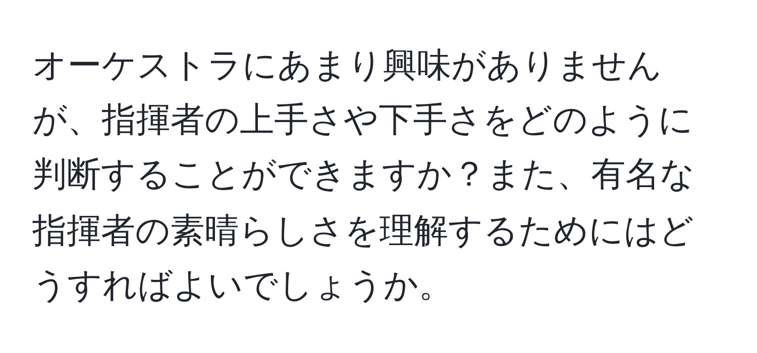 オーケストラにあまり興味がありませんが、指揮者の上手さや下手さをどのように判断することができますか？また、有名な指揮者の素晴らしさを理解するためにはどうすればよいでしょうか。