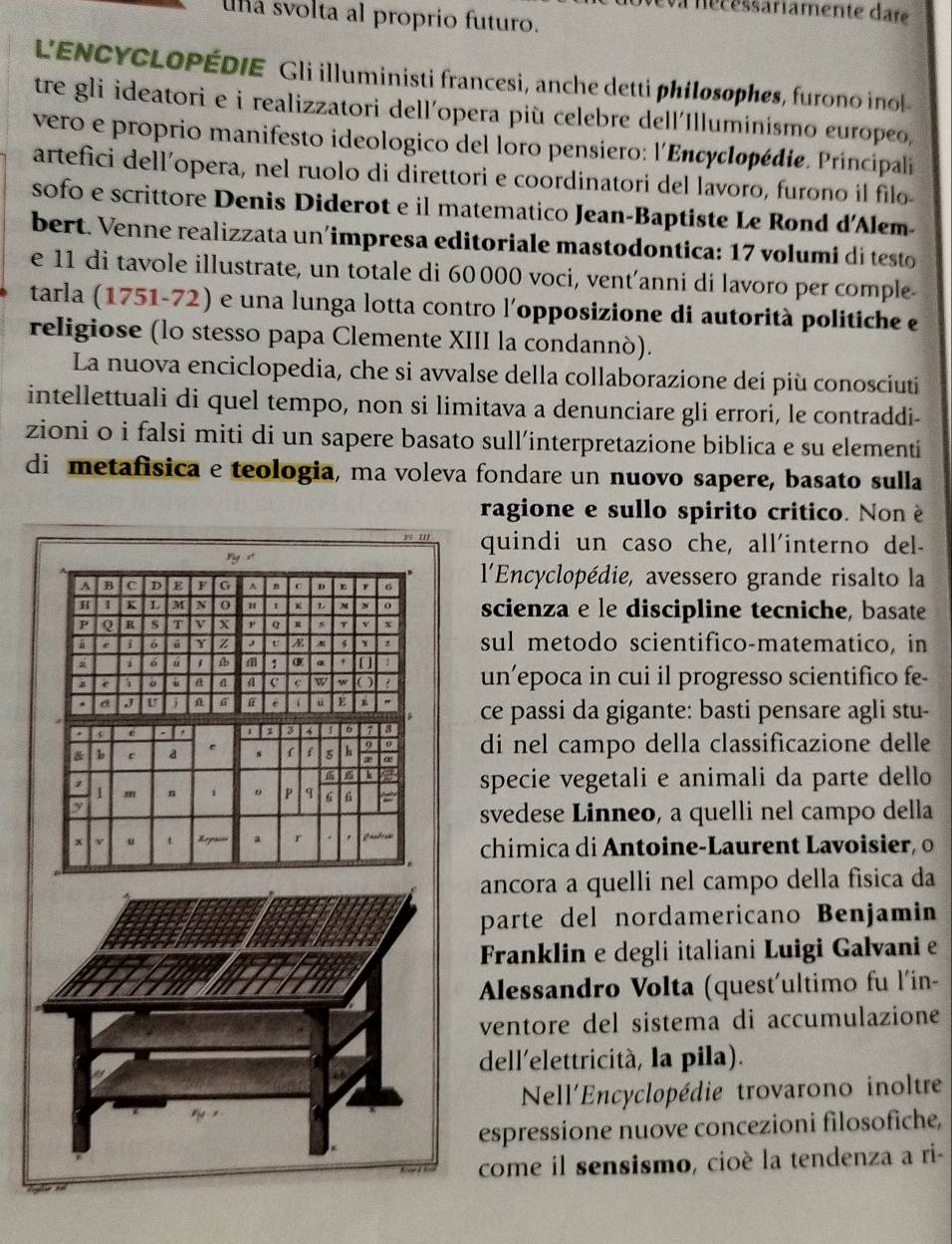 a nécéssariamente dar
una svolta al proprio futuro.
L'ENCYCLOPÉDIE Gli illuministi francesi, anche detti philosophes, furono inol
tre gli ideatori e i realizzatori dell'opera più celebre dell'Illuminismo europeo,
vero e proprio manifesto ideologico del loro pensiero: l'Encyclopédie. Principali
artefici dell’opera, nel ruolo di direttori e coordinatori del lavoro, furono il filo-
sofo e scrittore Denis Diderot e il matematico Jean-Baptiste Le Rond d'Alem-
bert. Venne realizzata un'impresa editoriale mastodontica: 17 volumi di testo
e 11 di tavole illustrate, un totale di 60 000 voci, vent’anni di lavoro per comple
tarla (1751-72) e una lunga lotta contro l'opposizione di autorità politiche e
religiose (lo stesso papa Clemente XIII la condannò).
La nuova enciclopedia, che si avvalse della collaborazione dei più conosciuti
intellettuali di quel tempo, non si limitava a denunciare gli errori, le contraddi-
zioni o i falsi miti di un sapere basato sull’interpretazione biblica e su elementi
di metafisica e teologia, ma voleva fondare un nuovo sapere, basato sulla
ragione e sullo spirito critico. Non è
quindi un caso che, all'interno del-
ng x
A B C D E a G A n ^ 6  l'Encyclopédie, avessero grande risalto la
H I K L M N a 1   o scienza e le discipline tecniche, basate
P Q R s T v x ,. Q v x
e i σ é Y z U A Y z sul metodo scientifico-matematico, in
a i 6 1 ③ : un’epoca in cui il progresso scientifico fe-
e ; a 6 a a c c W w O
. d J j n G e i u E " ce passi da gigante: basti pensare agli stu-
a e
a 3 4 6
& b e a e s  f 5 h 9 o di nel campo della classificazione delle
k
specie vegetali e animali da parte dello
/ m n 1 o P q G 6 =
y
svedese Linneo, a quelli nel campo della
x ν t Repoisa a r . Gnadres  chimica di Antoine-Laurent Lavoisier o
ancora a quelli nel campo della física da
parte del nordamericano Benjamin
Franklin e degli italiani Luigi Galvani e
Alessandro Volta (quest'ultimo fu l'in-
ventore del sistema di accumulazione
dell'elettricità, la pila).
Nell'Encyclopédie trovarono inoltre
espressione nuove concezioni filosofiche,
come il sensismo, cioè la tendenza a ri-