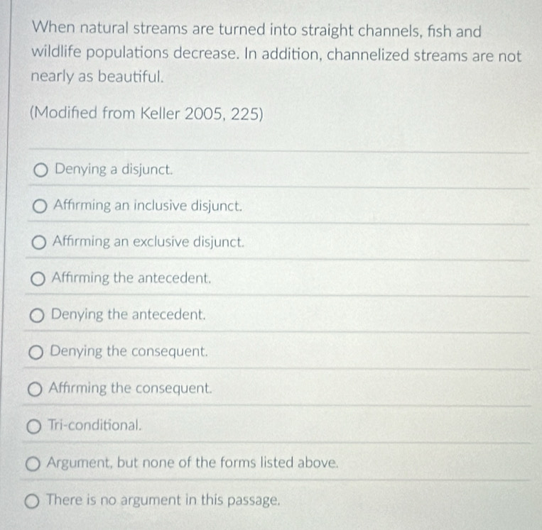 When natural streams are turned into straight channels, fish and
wildlife populations decrease. In addition, channelized streams are not
nearly as beautiful.
(Modifed from Keller 2005, 225)
Denying a disjunct.
Affirming an inclusive disjunct.
Affirming an exclusive disjunct.
Affirming the antecedent.
Denying the antecedent.
Denying the consequent.
Affirming the consequent.
Tri-conditional.
Argument, but none of the forms listed above.
There is no argument in this passage.