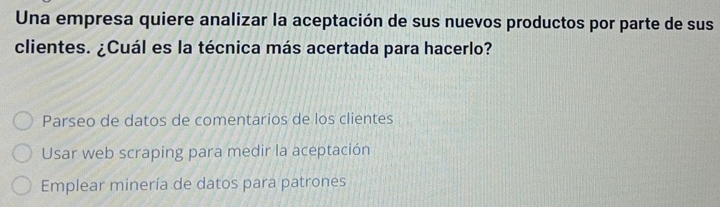 Una empresa quiere analizar la aceptación de sus nuevos productos por parte de sus
clientes. ¿Cuál es la técnica más acertada para hacerlo?
Parseo de datos de comentarios de los clientes
Usar web scraping para medir la aceptación
Emplear minería de datos para patrones