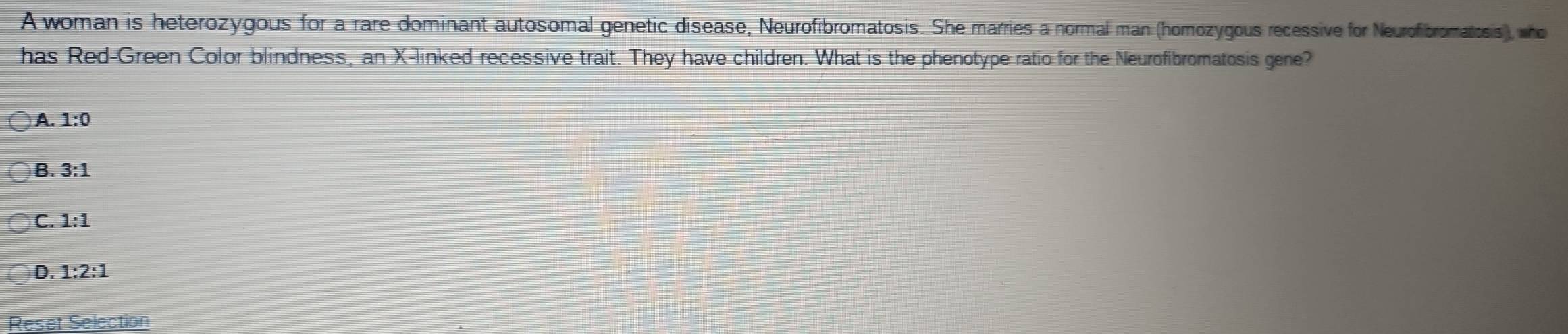 A woman is heterozygous for a rare dominant autosomal genetic disease, Neurofibromatosis. She marries a normal man (homozygous recessive for Neurofibromatiosis), who
has Red-Green Color blindness, an X -linked recessive trait. They have children. What is the phenotype ratio for the Neurofibromatosis gene?
A. 1:0
B. 3:1
C. 1:1
D. 1:2:1
Reset Selection