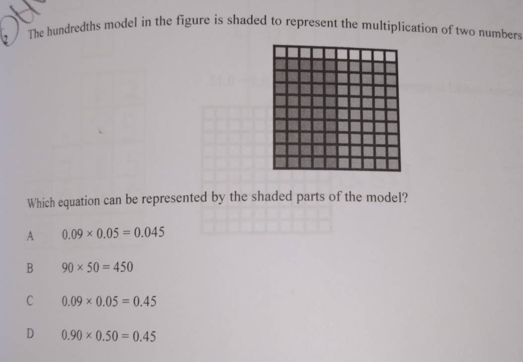 The hundredths model in the figure is shaded to represent the multiplication of two numbers
Which equation can be represented by the shaded parts of the model?
A 0.09* 0.05=0.045
B 90* 50=450
C 0.09* 0.05=0.45
D 0.90* 0.50=0.45