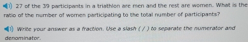 of the 39 participants in a triathlon are men and the rest are women. What is the 
ratio of the number of women participating to the total number of participants? 
Write your answer as a fraction. Use a slash ( / ) to separate the numerator and 
denominator.