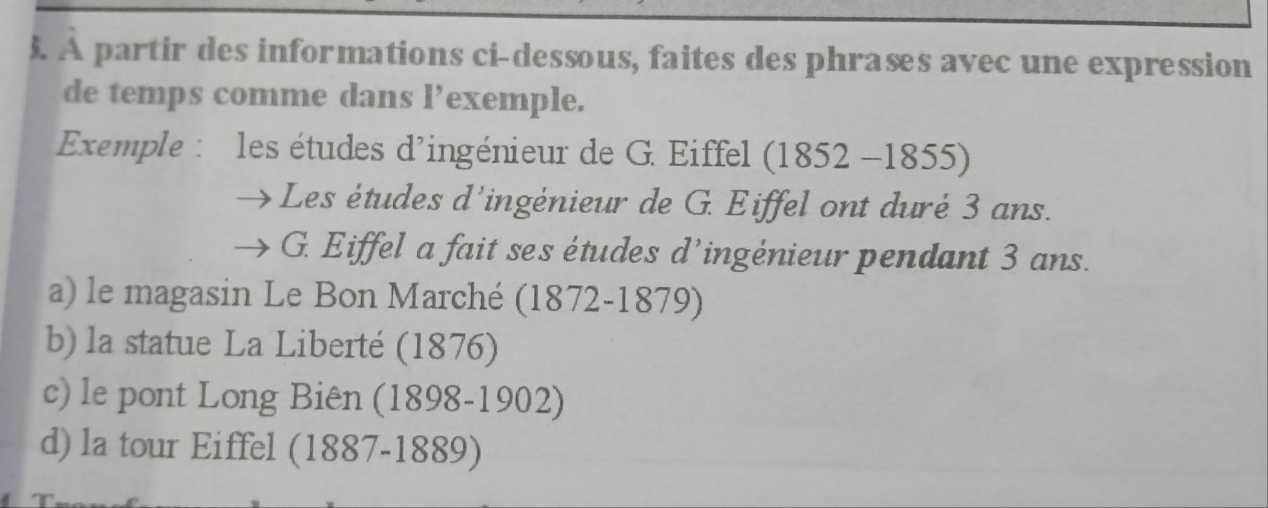 ). À partir des informations ci-dessous, faites des phrases avec une expression
de temps comme dans l’exemple.
Exemple : les études d'ingénieur de G. Eiffel (1852-1855)
Les études d'ingėnieur de G. Eiffel ont duré 3 ans.
G. Eiffel a fait ses études d’ingénieur pendant 3 ans.
a) le magasin Le Bon Marché (1872-1879)
b) la statue La Liberté (1876)
c) le pont Long Biên (1898-1902)
d) la tour Eiffel (1887-1889)