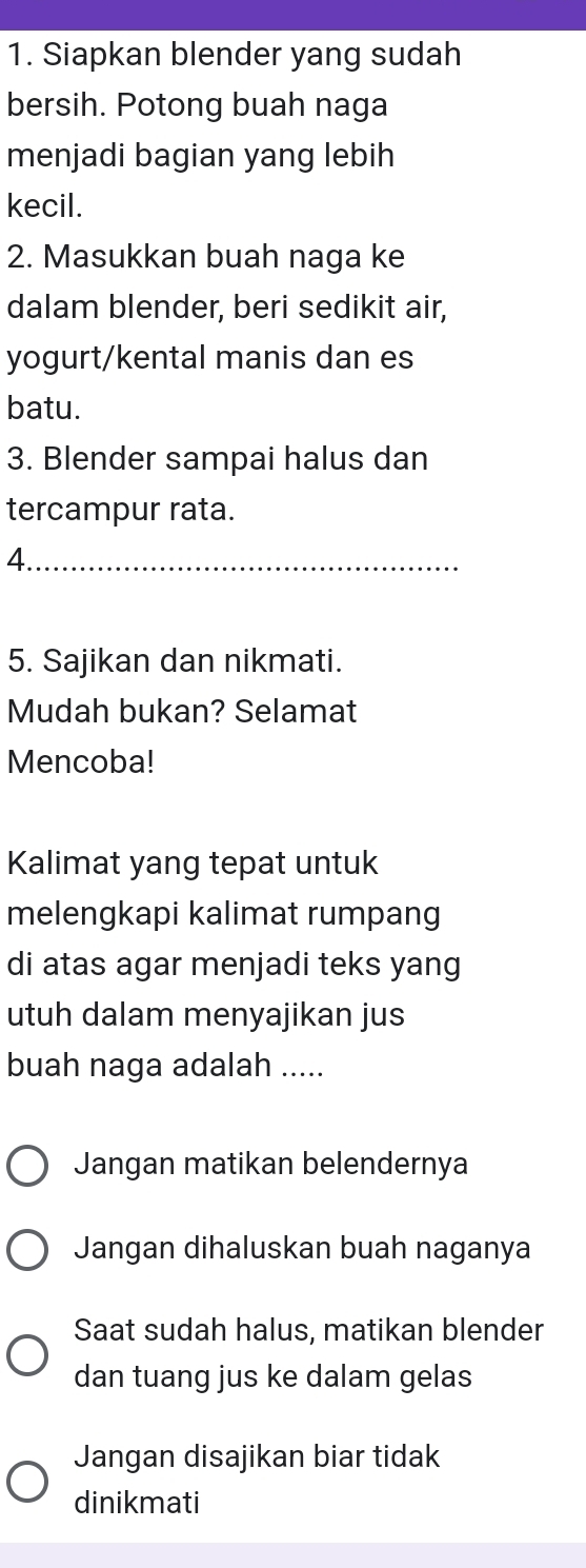 Siapkan blender yang sudah
bersih. Potong buah naga
menjadi bagian yang lebih
kecil.
2. Masukkan buah naga ke
dalam blender, beri sedikit air,
yogurt/kental manis dan es
batu.
3. Blender sampai halus dan
tercampur rata.
_4
5. Sajikan dan nikmati.
Mudah bukan? Selamat
Mencoba!
Kalimat yang tepat untuk
melengkapi kalimat rumpang
di atas agar menjadi teks yang
utuh dalam menyajikan jus
buah naga adalah .....
Jangan matikan belendernya
Jangan dihaluskan buah naganya
Saat sudah halus, matikan blender
dan tuang jus ke dalam gelas
Jangan disajikan biar tidak
dinikmati