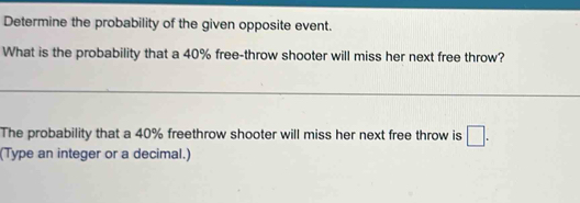 Determine the probability of the given opposite event. 
What is the probability that a 40% free-throw shooter will miss her next free throw? 
The probability that a 40% freethrow shooter will miss her next free throw is □. 
(Type an integer or a decimal.)