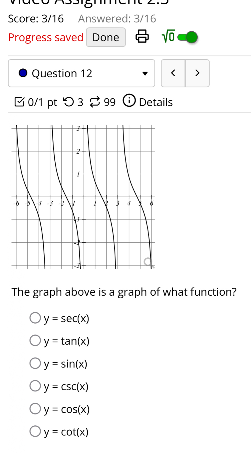 Score: 3/16 Answered: 3/16
Progress saved Done
sqrt(0) 
Question 12 < >
0/1 pt つ 3 B 99 ⓘ Details
The graph above is a graph of what function?
y=sec (x)
y=tan (x)
y=sin (x)
y=csc (x)
y=cos (x)
y=cot (x)