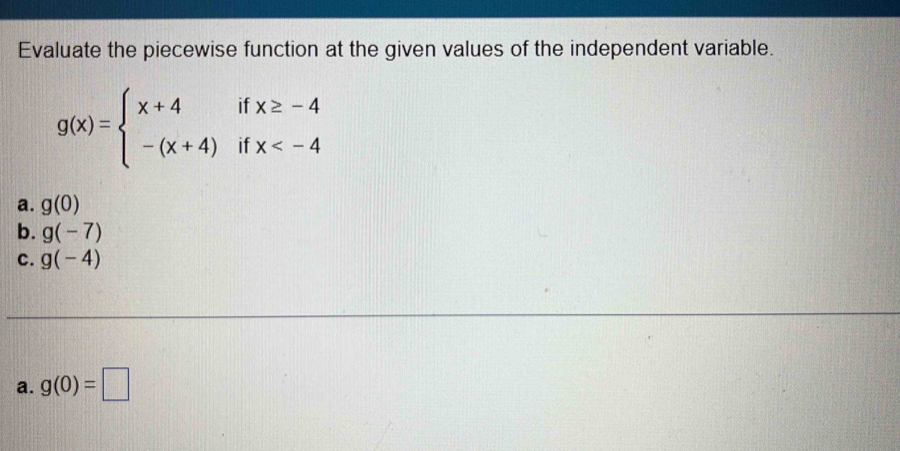 Evaluate the piecewise function at the given values of the independent variable.
g(x)=beginarrayl x+4ifx≥ -4 -(x+4)ifx
a. g(0)
b. g(-7)
C. g(-4)
a. g(0)=□