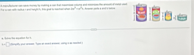 A manufacturer can save money by making a can that maximizes volume and minimizes the amount of metal used 
For a can with radius r and height h, this goal is reached when 2π r^3=π r^2h Answer parts a and b below. 
a. Solve the equation for h.
h=□ (Simplify your answer. Type an exact answer, using s as needed.)