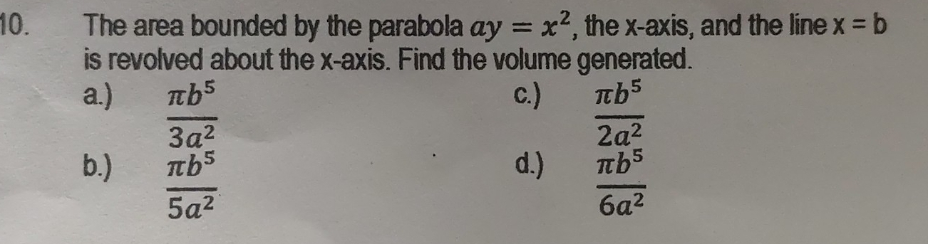 The area bounded by the parabola ay=x^2 , the x-axis, and the line x=b
is revolved about the x-axis. Find the volume generated.
a.) c.)
 π b^5/3a^2 
 π b^5/2a^2 
b.) d.)
 π b^5/5a^2 
 π b^5/6a^2 