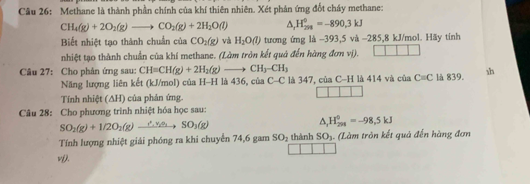 Methane là thành phần chính của khí thiên nhiên. Xét phản ứng đốt cháy methane:
CH_4(g)+2O_2(g)to CO_2(g)+2H_2O(l)
△ _rH_(298)^0=-890,3kJ
Biết nhiệt tạo thành chuẩn của CO_2(g) và H_2O(l) tương ứng là −393,5 và −285,8 kJ/mol. Hãy tính 
nhiệt tạo thành chuẩn của khí methane. (Làm tròn kết quả đến hàng đơn vị). 
Câu 27: Cho phản ứng sau: CHequiv CH(g)+2H_2(g)to CH_3-CH_3
Năng lượng liên kết (kJ/mol) của H-H là 436, ciaC-C là 347, của C-H là 414 và của Cequiv C là 839. 1h 
Tính nhiệt (∆H) của phản ứng. 
Câu 28: Cho phương trình nhiệt hóa học sau:
SO_2(g)+1/2O_2(g) _ s°,1 SO_3(g) △ _rH_(298)^0=-98,5kJ
Tính lượng nhiệt giải phóng ra khi chuyển 74, 6 gam SO_2 thành SO_3. (Làm tròn kết quả đến hàng đơn 
vi).