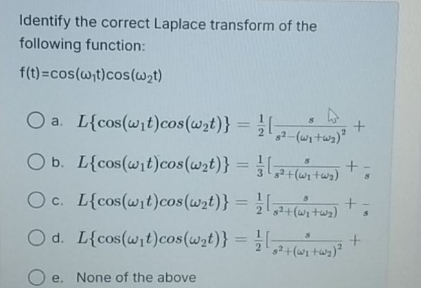 Identify the correct Laplace transform of the
following function:
f(t)=cos (omega _1t)cos (omega _2t)
a. L cos (omega _1t)cos (omega _2t) = 1/2 [frac ss^2-(omega _1+omega _2)^2+
b. L cos (omega _1t)cos (omega _2t) = 1/3 [frac ss^2+(omega _1+omega _2)+frac s
C. L cos (omega _1t)cos (omega _2t) = 1/2 [frac ss^2+(omega _1+omega _2)+frac s
d. L cos (omega _1t)cos (omega _2t) = 1/2 [frac ss^2+(omega _1+omega _2)^2+
e. None of the above