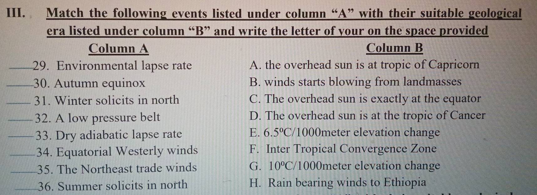 Match the following events listed under column “A” with their suitable geological
era listed under column “B” and write the letter of your on the space provided
Column A Column B
_29. Environmental lapse rate A. the overhead sun is at tropic of Capricorn
_30. Autumn equinox B. winds starts blowing from landmasses
_31. Winter solicits in north C. The overhead sun is exactly at the equator
_32. A low pressure belt D. The overhead sun is at the tropic of Cancer
_33. Dry adiabatic lapse rate
E. 6.5°C /1000meter elevation change
_34. Equatorial Westerly winds F. Inter Tropical Convergence Zone
_35. The Northeast trade winds
G. 10°C/ /1000meter elevation change
_36. Summer solicits in north H. Rain bearing winds to Ethiopia