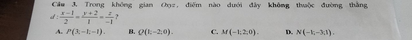 Trong không gian Oxyz, điểm nào dưới đây không thuộc đường thắng
d :  (x-1)/2 = (y+2)/1 = z/-1  ?
A. P(3;-1;-1). B. Q(1;-2;0). C. M(-1;2;0). D. N(-1;-3;1).