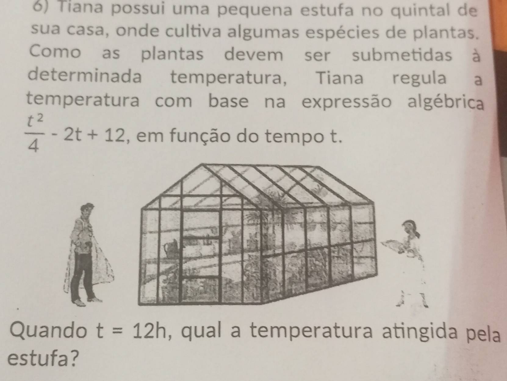 Tiana possui uma pequena estufa no quintal de 
sua casa, onde cultiva algumas espécies de plantas. 
Como as plantas devem ser submetidas à 
determinada temperatura, Tiana regula a 
temperatura com base na expressão algébrica
 t^2/4 -2t+12 , em função do tempo t. 
Quando t=12h , qual a temperatura atingida pela 
estufa?