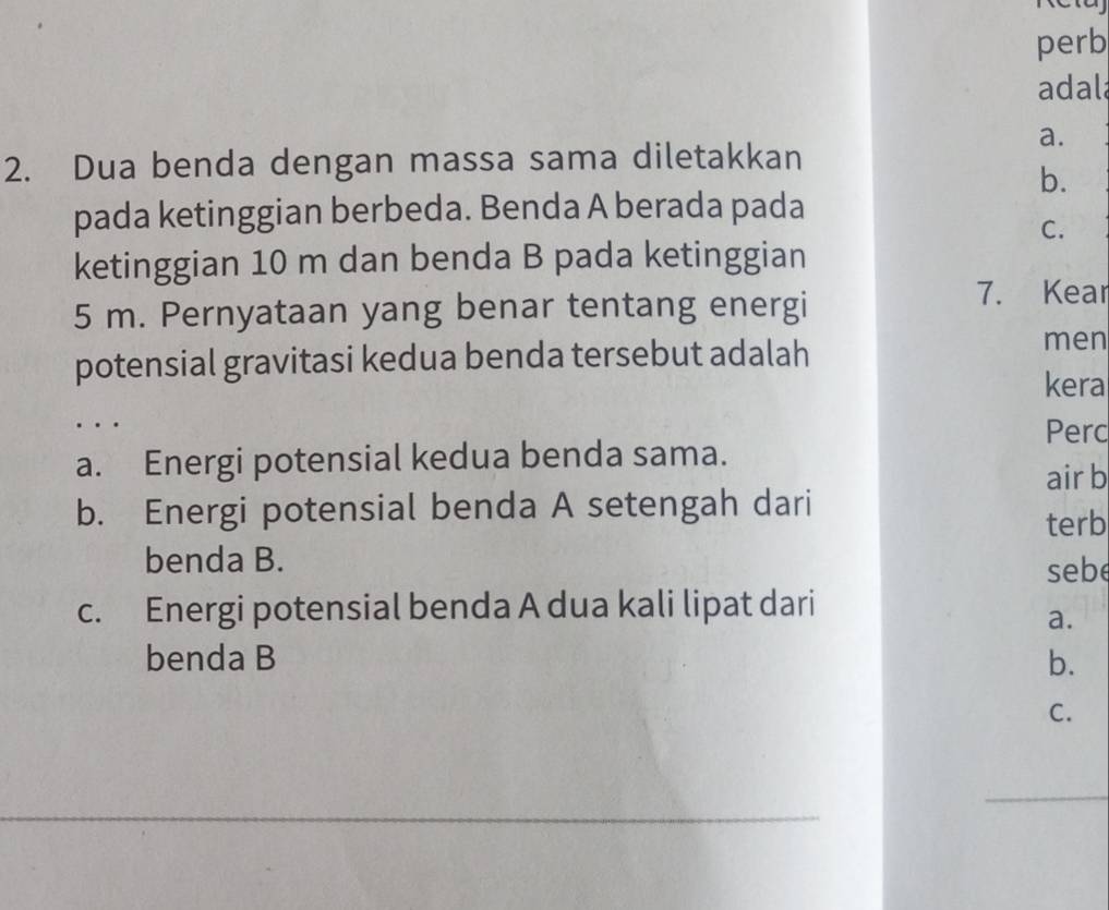 perb
adal
a.
2. Dua benda dengan massa sama diletakkan
b.
pada ketinggian berbeda. Benda A berada pada
C.
ketinggian 10 m dan benda B pada ketinggian
5 m. Pernyataan yang benar tentang energi
7. Kear
potensial gravitasi kedua benda tersebut adalah men
kera
. Perc
a. Energi potensial kedua benda sama.
air b
b. Energi potensial benda A setengah dari
terb
benda B.
sebe
c. Energi potensial benda A dua kali lipat dari
a.
benda B b.
C.
_