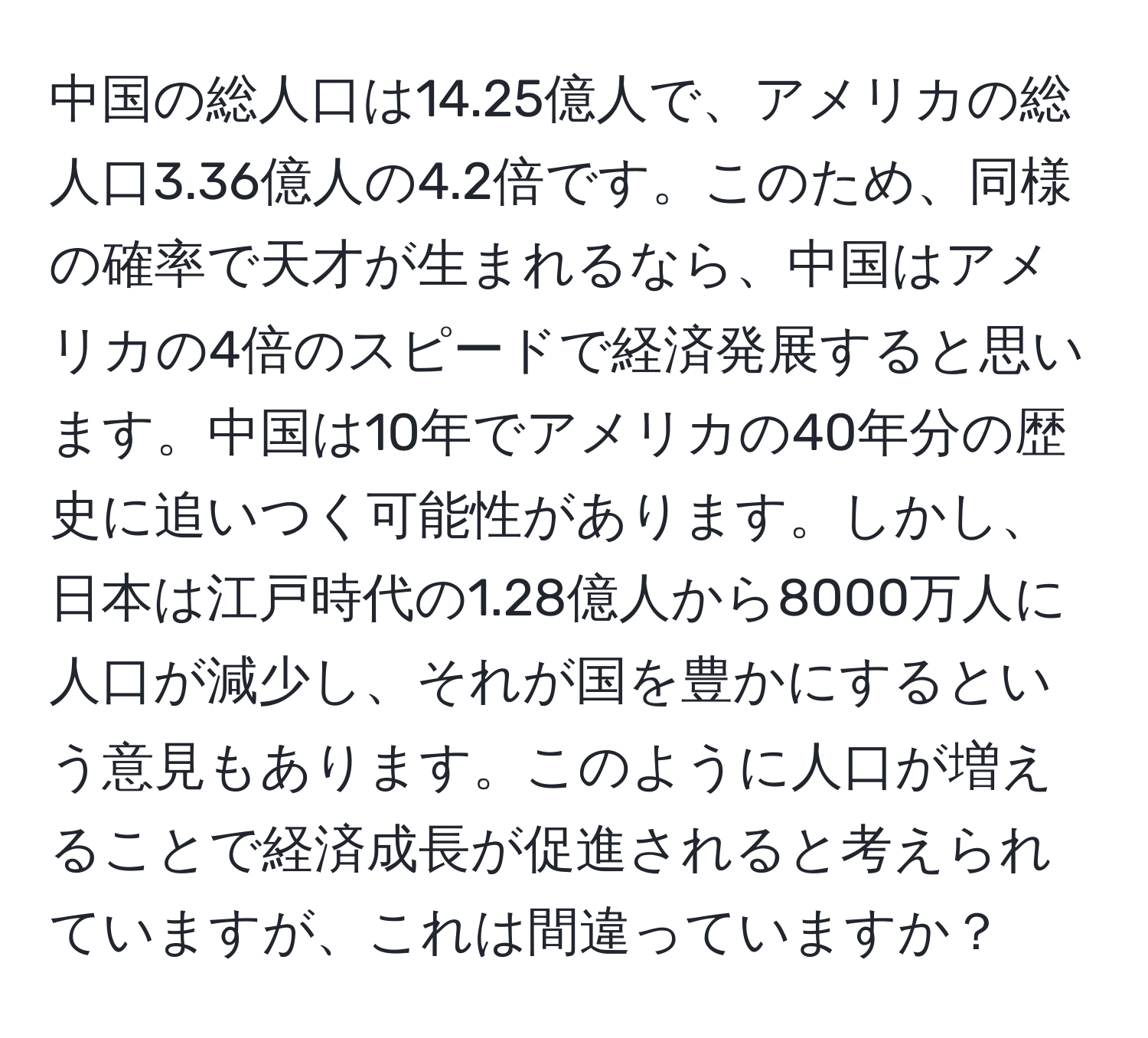 中国の総人口は14.25億人で、アメリカの総人口3.36億人の4.2倍です。このため、同様の確率で天才が生まれるなら、中国はアメリカの4倍のスピードで経済発展すると思います。中国は10年でアメリカの40年分の歴史に追いつく可能性があります。しかし、日本は江戸時代の1.28億人から8000万人に人口が減少し、それが国を豊かにするという意見もあります。このように人口が増えることで経済成長が促進されると考えられていますが、これは間違っていますか？