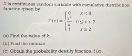 X is continuous random variable with cumulative distribution 
function given by
F(x)=beginarrayl 0x<0  x^2/k 0≤ x<2 1x≥ 2endarray.
(a) Find the value of k. 
(b) Find the median 
(c) Obtain the probability density function, f(x).