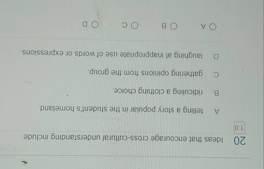 Ideas that encourage cross-cultural understanding include
1.0
A. telling a story popular in the student's homeland.
B. ridiculing a clothing choice.
C. gathering opinions from the group.
D. laughing at inappropriate use of words or expressions.
A
B
C
D