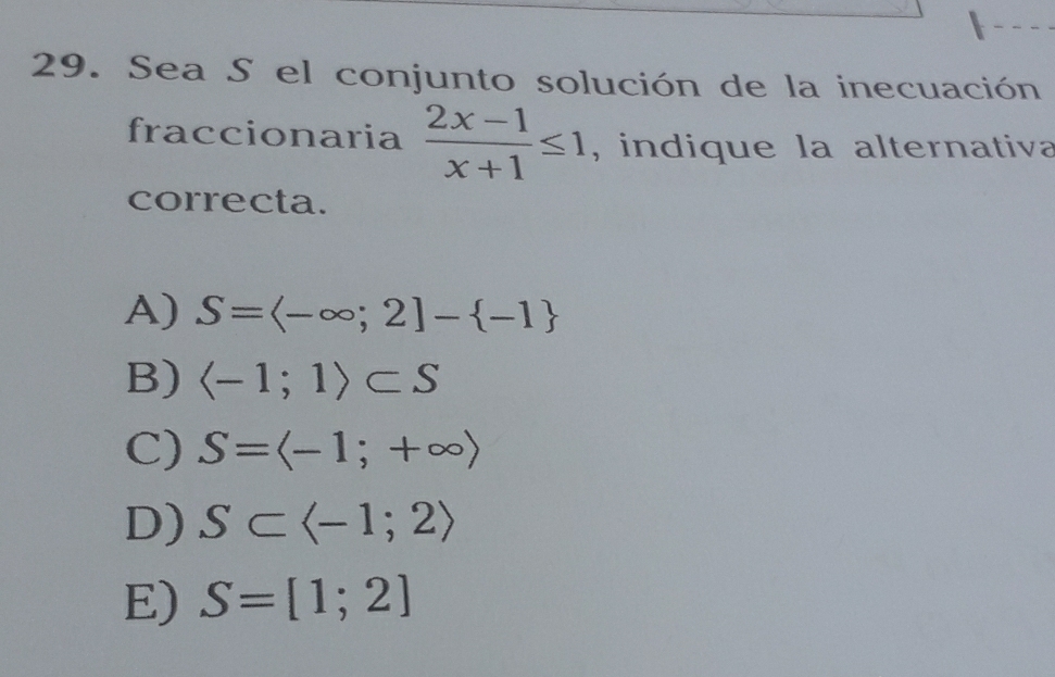 Sea S el conjunto solución de la inecuación
fraccionaria  (2x-1)/x+1 ≤ 1 , indique la alternativa
correcta.
A) S=langle -∈fty ;2]- -1
B) langle -1;1rangle ⊂ S
C) S=langle -1;+∈fty rangle
D) S⊂ langle -1;2rangle
E) S=[1;2]