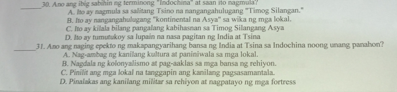 Ano ang ibig sabihin ng terminong "Indochina" at saan ito nagmula?
_
A. Ito ay nagmula sa salitang Tsino na nangangahulugang "Timog Silangan."
B. Ito ay nangangahulugang "kontinental na Asya" sa wika ng mga lokal.
C. Ito ay kilala bilang pangalang kabihasnan sa Timog Silangang Asya
D. Ito ay tumutukoy sa lupain na nasa pagitan ng India at Tsina
_31. Ano ang naging epekto ng makapangyarihang bansa ng India at Tsina sa Indochina noong unang panahon?
A. Nag-ambag ng kanilang kultura at paniniwala sa mga lokal.
B. Nagdala ng kolonyalismo at pag-aaklas sa mga bansa ng rehiyon.
C. Pinilit ang mga lokal na tanggapin ang kanilang pagsasamantala.
D. Pinalakas ang kanilang militar sa rehiyon at nagpatayo ng mga fortress