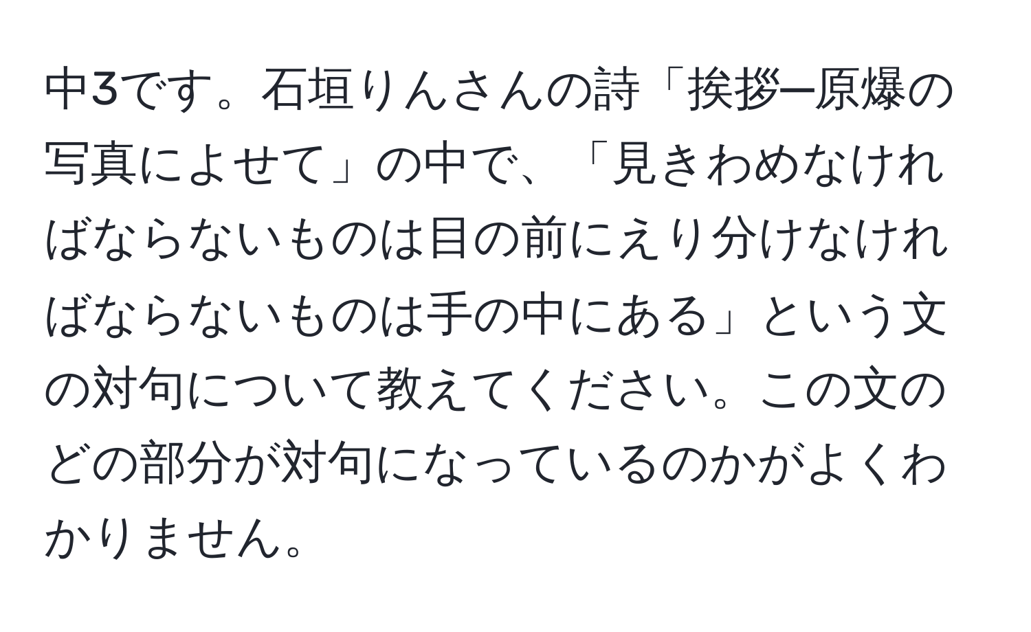 中3です。石垣りんさんの詩「挨拶─原爆の写真によせて」の中で、「見きわめなければならないものは目の前にえり分けなければならないものは手の中にある」という文の対句について教えてください。この文のどの部分が対句になっているのかがよくわかりません。