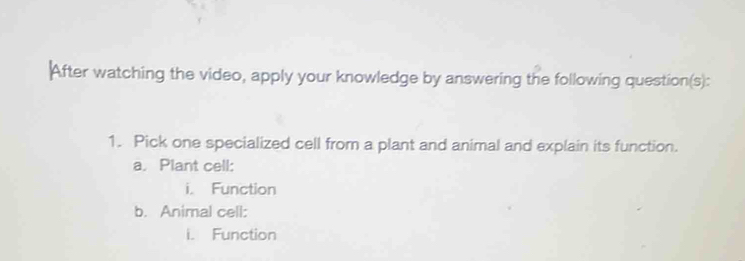 After watching the video, apply your knowledge by answering the following question(s): 
1. Pick one specialized cell from a plant and animal and explain its function. 
a. Plant cell: 
i. Function 
b. Animal cell: 
i. Function