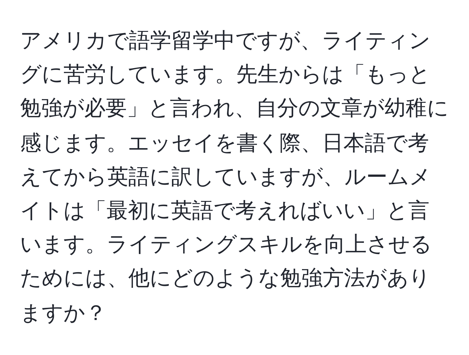 アメリカで語学留学中ですが、ライティングに苦労しています。先生からは「もっと勉強が必要」と言われ、自分の文章が幼稚に感じます。エッセイを書く際、日本語で考えてから英語に訳していますが、ルームメイトは「最初に英語で考えればいい」と言います。ライティングスキルを向上させるためには、他にどのような勉強方法がありますか？