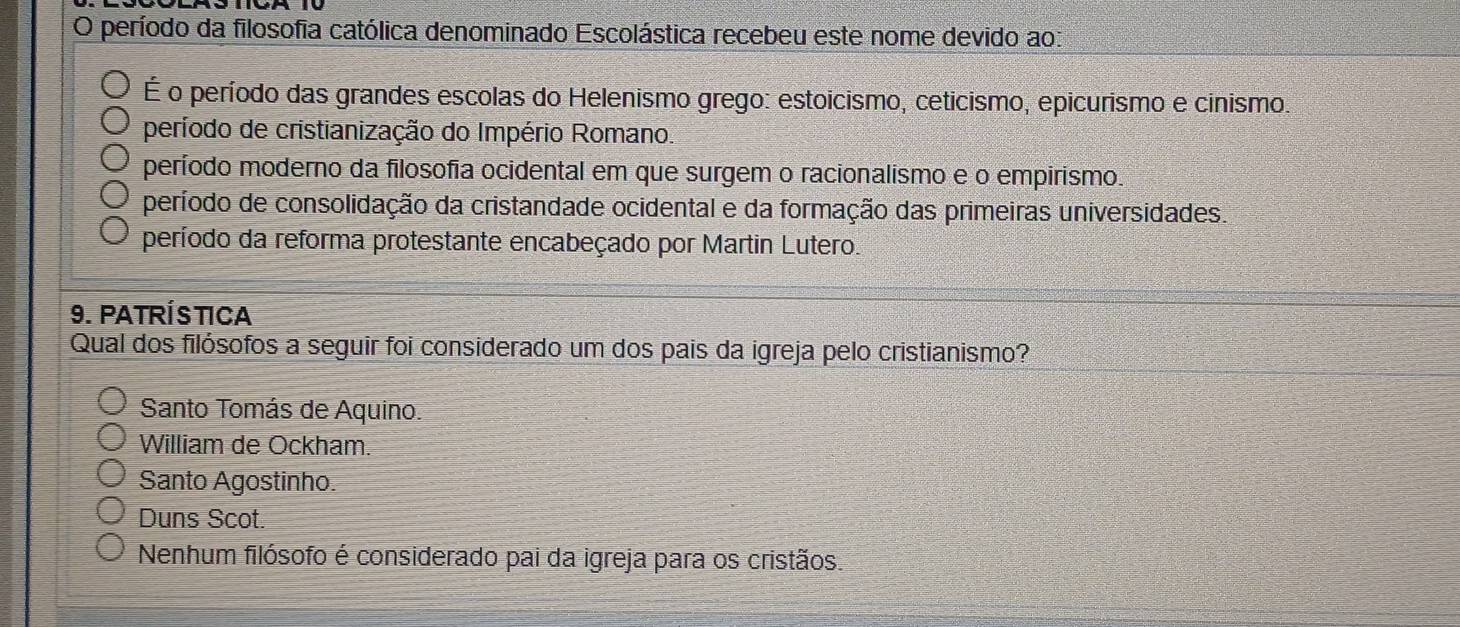 período da filosofia católica denominado Escolástica recebeu este nome devido ao:
É o período das grandes escolas do Helenismo grego: estoicismo, ceticismo, epicurismo e cinismo.
período de cristianização do Império Romano.
período moderno da filosofia ocidental em que surgem o racionalismo e o empirismo.
período de consolidação da cristandade ocidental e da formação das primeiras universidades.
período da reforma protestante encabeçado por Martin Lutero.
9. PATRÍSTICA
Qual dos filósofos a seguir foi considerado um dos pais da igreja pelo cristianismo?
Santo Tomás de Aquino.
William de Ockham.
Santo Agostinho.
Duns Scot.
Nenhum filósofo é considerado pai da igreja para os cristãos.